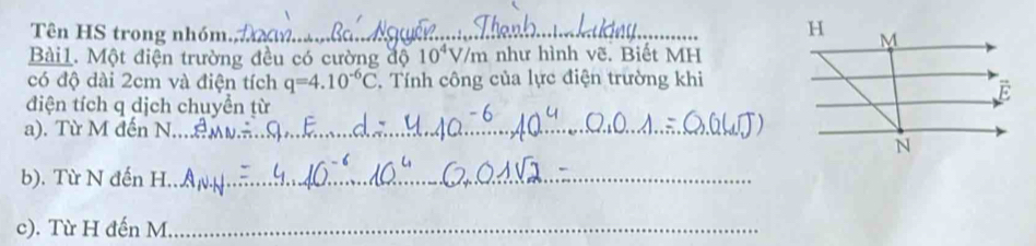 Tên HS trong nhóm._ 
Bài1. Một điện trường đều có cường độ 10^4V/m như hình vẽ. Biết MH 
có độ dài 2cm và điện tích q=4.10^(-6)C. Tính công của lực điện trường khi 
điện tích q dịch chuyền từ 
a). Từ M đến N_ 
b). Từ N đến H._ 
c). Từ H đến M _