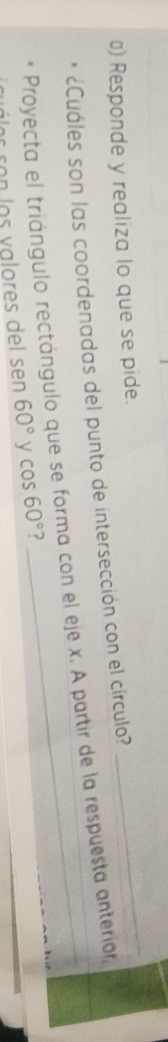 Responde y realiza lo que se pide. 
¿Cuáles son las coordenadas del punto de intersección con el círculo? 
_ 
Proyecta el triángulo rectángulo que se forma con el eje x. A partir de la respuesta anterior, 
or ron los valores del sen 60° y cos 60° 2