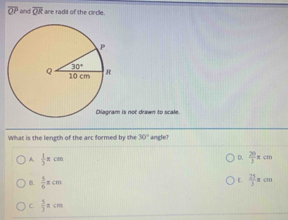 overline QP and overline QR are radii of the circle.
is not drawn to scale.
What is the length of the arc formed by the 30° angle?
D.
A.  1/3 π cm  20/3 π cm
E.
B.  5/6 π cm  25/3 π cm
C.  5/3 π cm