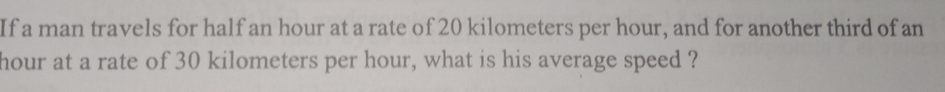 If a man travels for half an hour at a rate of 20 kilometers per hour, and for another third of an
hour at a rate of 30 kilometers per hour, what is his average speed ?