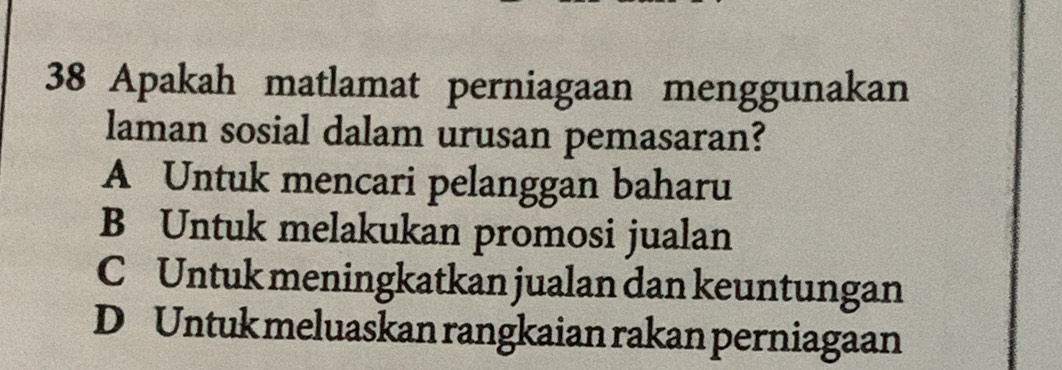 Apakah matlamat perniagaan menggunakan
laman sosial dalam urusan pemasaran?
A Untuk mencari pelanggan baharu
B Untuk melakukan promosi jualan
C Untuk meningkatkan jualan dan keuntungan
D Untuk meluaskan rangkaian rakan perniagaan