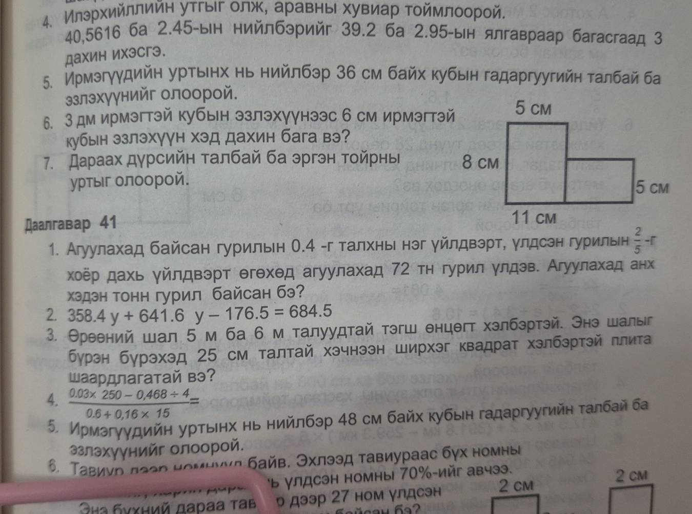 Илэрхийллийн утгыг олж, аравны хувиар тоймлоорой.
40,5616 6а 2.45-ын нийлбэрийг 39.2 6a 2.95-ын ялгавраар багасгаад 3
дахин ихэсгэ.
5. Ирмэгγγдийн урτьенх нь нийлбэр 36 см байх κубын гадаргуугийη τалбай ба
злэхγγнийг олоорой.
6. 3дм ирмэгтэй кубын эзлэхγγнээс б см ирмэгтэй
кубын эзлэхγγн хэд дахин бага вэ?
7. Дараах дурсийн талбай ба эргэн тойрнь 
уртыг олоорой.
Даалгавар 41 
1. Агуулахад байсан гурильн О.4 -г талхнье нэг уйлдвэрт, улдсэн гурильн  2/5 -r
χоёр дахь γйлдвэрт θгθхθд агуулахад 72 тн гурил улдэв. Агуулахад анх
хэдэн тонн гурил байсан бэ?
2. 358.4y+641.6y-176.5=684.5
3. Θреений шал 5 м ба 6 м талуудтай тэгш енцθгт хэлбэртэй. Энэ шалы
бурэн бурэхэд 25 см талтай хэчнээн ширхэг квадрат хэлбэртэй πлита
Шаардлагатай вэ?
4.  (0.03* 250-0.468/ 4)/0.6+0.16* 15 =
5. Ирмэгγудийη урτьеηх нь нийлбэр 48 см байх κубын гадаргуугийн τалбай ба
злэхγγнийг олоорой.
Τавиνр πаер номηννл байв. Эхлээд тавиураас бγх номныа
ь улдсэн номны 70%-ийг авчээ. 2 cm
ыа бνχний дараа τав р дээр 27 ном γлдсэн
2 cm