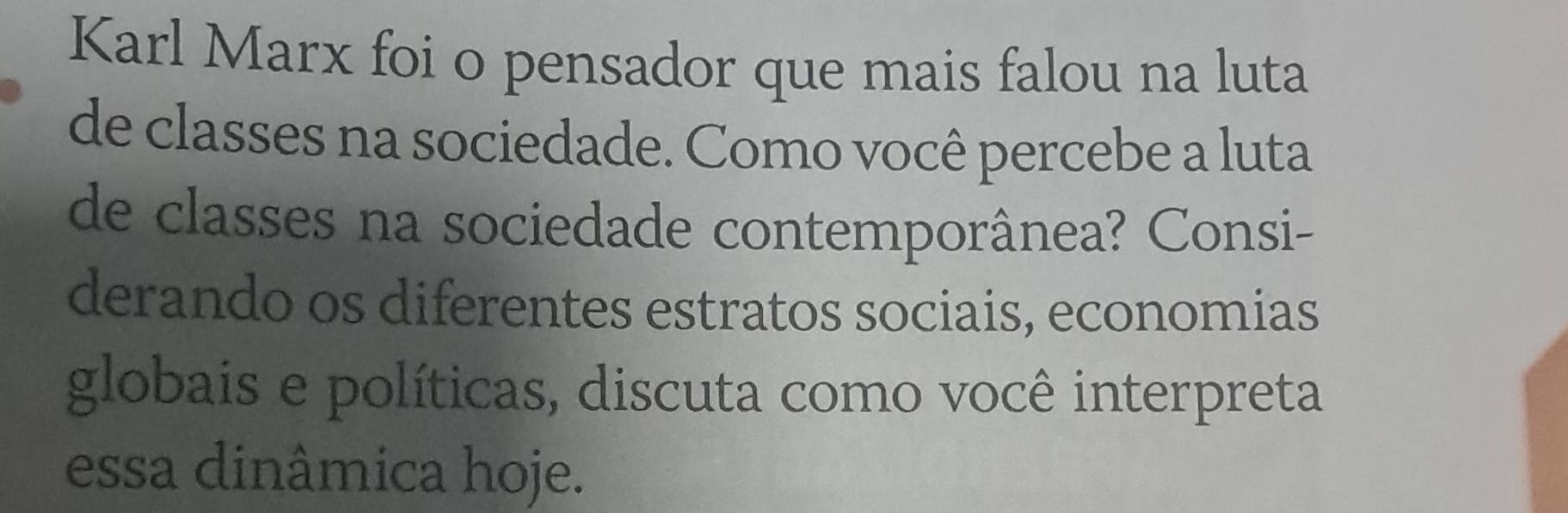 Karl Marx foi o pensador que mais falou na luta 
de classes na sociedade. Como você percebe a luta 
de classes na sociedade contemporânea? Consi- 
derando os diferentes estratos sociais, economias 
globais e políticas, discuta como você interpreta 
essa dinâmica hoje.