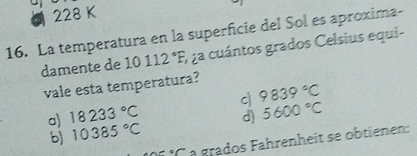 228 K
16. La temperatura en la superficie del Sol es aproxima-
damente de 10112°F, 1 2a cuántos grados Celsius equi-
vale esta temperatura?
q 5600°C
a) 18233°C 9839°C
d)
b) 10385°C
°Ca grados Fahrenheit se obtienen: