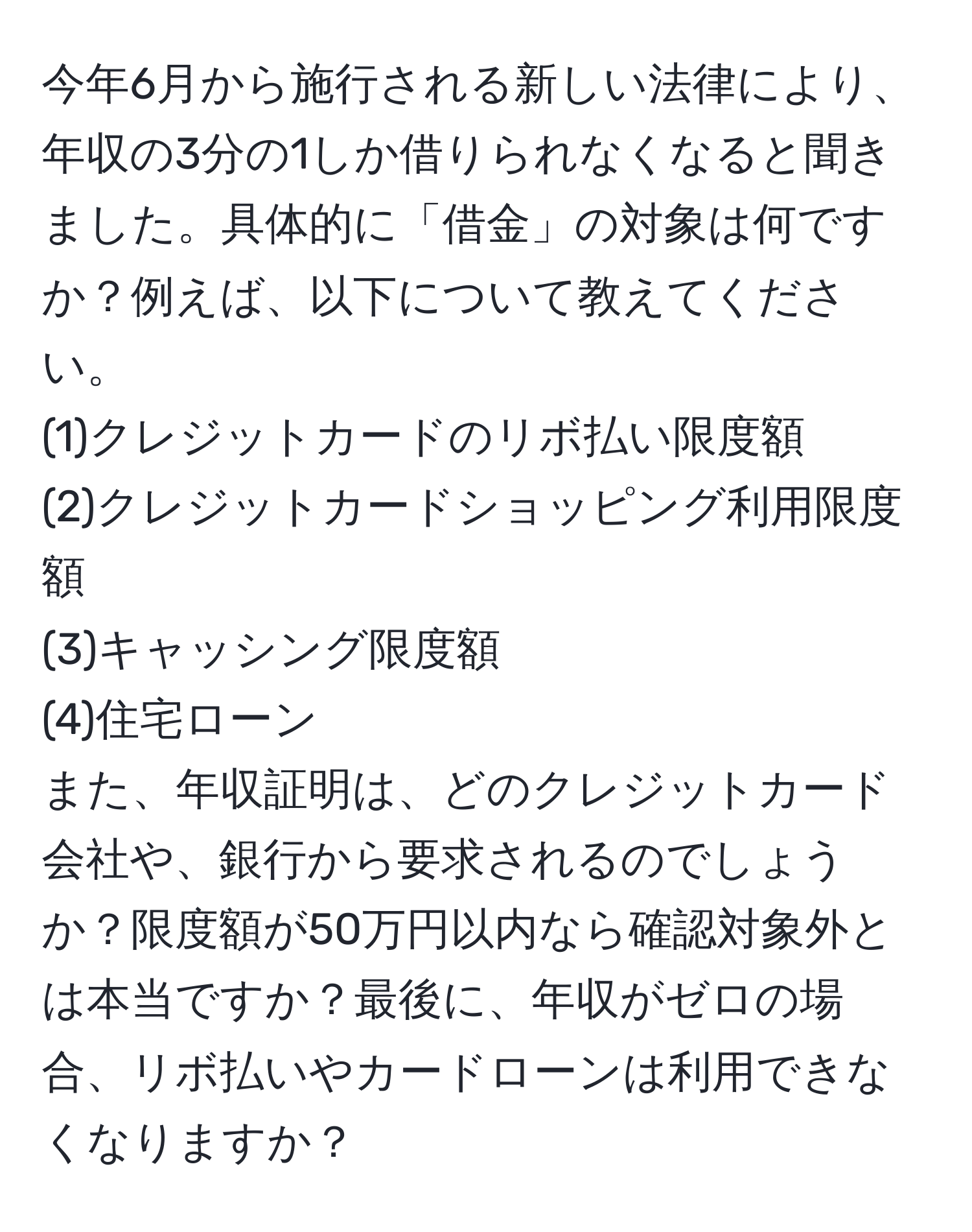 今年6月から施行される新しい法律により、年収の3分の1しか借りられなくなると聞きました。具体的に「借金」の対象は何ですか？例えば、以下について教えてください。  
(1)クレジットカードのリボ払い限度額  
(2)クレジットカードショッピング利用限度額  
(3)キャッシング限度額  
(4)住宅ローン  
また、年収証明は、どのクレジットカード会社や、銀行から要求されるのでしょうか？限度額が50万円以内なら確認対象外とは本当ですか？最後に、年収がゼロの場合、リボ払いやカードローンは利用できなくなりますか？