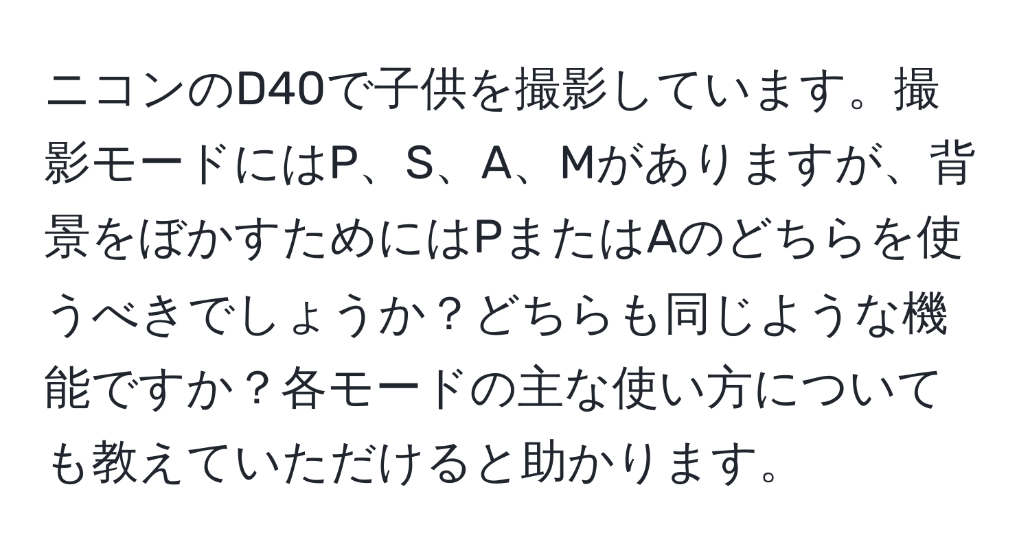 ニコンのD40で子供を撮影しています。撮影モードにはP、S、A、Mがありますが、背景をぼかすためにはPまたはAのどちらを使うべきでしょうか？どちらも同じような機能ですか？各モードの主な使い方についても教えていただけると助かります。