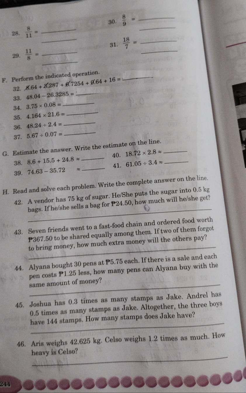  8/9 = _ 
_ 
28.  8/11 = _ 
_ 
31.  18/7 = _ 
_ 
29.  11/8 = _ 
_ 
F. Perform the indicated operation._ 
32. 8.64+3.287+6.7254+0.64+16=
33. 48.04-26.3285= _ 
_ 
34. 3.75* 0.08= _ 
35. 4.164* 21.6=
36. 48.24/ 2.4=
_ 
37. 5.67/ 0.07=
_ 
G. Estimate the answer. Write the estimate on the line._ 
40. 18.72* 2.8approx
38. 8.6+15.5+24.8approx _ 
41. 
39. 74.63-35.72approx _ 61.05/ 3.4approx _ 
H. Read and solve each problem. Write the complete answer on the line. 
_ 
42. A vendor has 75 kg of sugar. He/She puts the sugar into 0.5 kg
bags. If he/she sells a bag for P24.50, how much will he/she get? 
43. Seven friends went to a fast-food chain and ordered food worth
P367.50 to be shared equally among them. If two of them forgot 
_ 
to bring money, how much extra money will the others pay? 
44. Alyana bought 30 pens at P5.75 each. If there is a sale and each 
pen costs P1.25 less, how many pens can Alyana buy with the 
same amount of money? 
45. Joshua has 0.3 times as many stamps as Jake. Andrel has
0.5 times as many stamps as Jake. Altogether, the three boys 
_ 
have 144 stamps. How many stamps does Jake have? 
46. Aris weighs 42.625 kg. Celso weighs 1.2 times as much. How 
_ 
heavy is Celso? 
244