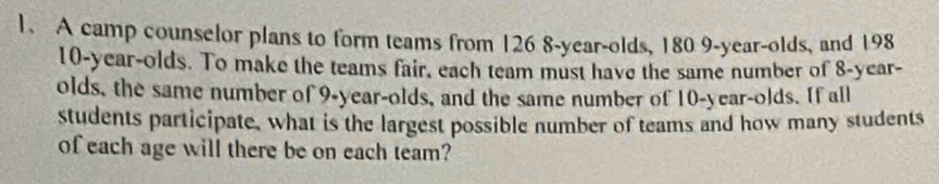 A camp counselor plans to form teams from 126 8 -year-olds, 180 9 -year-olds, and 198
10-year -olds. To make the teams fair, each team must have the same number of 8-year - 
olds, the same number of 9-year -olds, and the same number of 10-year -olds. If all 
students participate, what is the largest possible number of teams and how many students 
of each age will there be on each team?