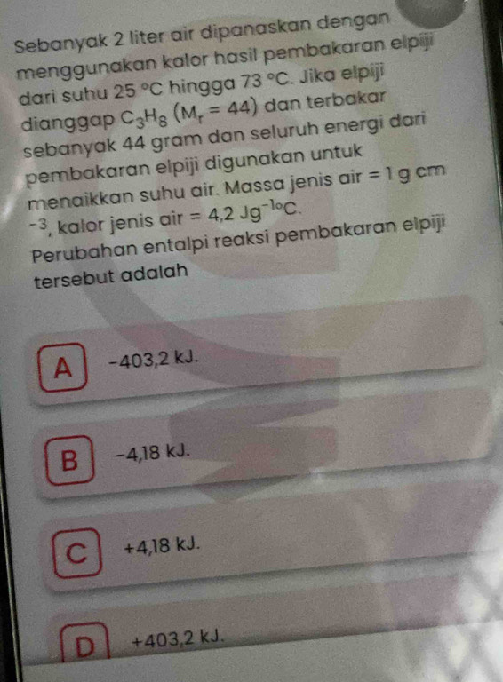 Sebanyak 2 liter air dipanaskan dengan
menggunakan kalor hasil pembakaran elpiji
dari suhu 25°C hingga 73°C. Jika elpiji
dianggap C_3H_8(M_r=44) dan terbakar
sebanyak 44 gram dan seluruh energi dari
pembakaran elpiji digunakan untuk
menaikkan suhu air. Massa jenis air =1gcm
-3, kalor jenis air =4,2Jg^(-1circ)C. 
Perubahan entalpi reaksi pembakaran elpiji
tersebut adalah
A −403,2 kJ.
B -4,18 kJ.
C +4,18 kJ.
D +403,2 kJ.