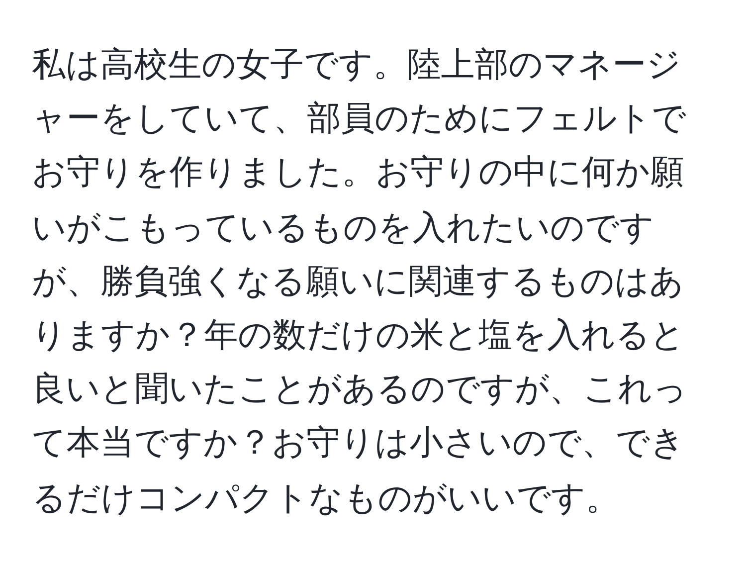 私は高校生の女子です。陸上部のマネージャーをしていて、部員のためにフェルトでお守りを作りました。お守りの中に何か願いがこもっているものを入れたいのですが、勝負強くなる願いに関連するものはありますか？年の数だけの米と塩を入れると良いと聞いたことがあるのですが、これって本当ですか？お守りは小さいので、できるだけコンパクトなものがいいです。