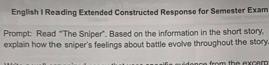 English I Reading Extended Constructed Response for Semester Exam 
Prompt: Read “The Sniper”. Based on the information in the short story, 
explain how the sniper's feelings about battle evolve throughout the story. 
fro th e ex er .