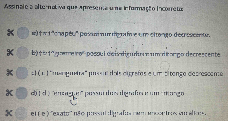 Assinale a alternativa que apresenta uma informação incorreta:
a) (·s a)^N chapéu'' possui um dígrafo e um ditongo decrescente.
b) ( b ·) "guerreiro" possui dois dígrafos e um ditongo decrescente:
K c) ( c ) ''mangueira”' possui dois dígrafos e um ditongo decrescente
d) ( d ) “enxaguei” possui dois dígrafos e um tritongo
K e) ( e ) “exato” não possui dígrafos nem encontros vocálicos.