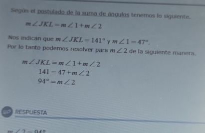 Según el postulado de la suma de ángulos tenemos lo siguiente.
m∠ JKL=m∠ 1+m∠ 2
Nos indican que m∠ JKL=141° y m∠ 1=47°. 
Por lo tanto podemos resolver para m∠ 2 de la siguiente manera.
m∠ JKL=m∠ 1+m∠ 2
141=47+m∠ 2
94°=m∠ 2
= RESPUESTA
m∠ 2-049