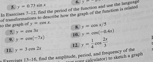 y=0.73sin x 6. y=-
In Exercises 7-12, find the period of the function and use the language 
of transformations to describe how the graph of the function is related 
to the graph of y=cos x. 
8. y=cos x/5
7. y=cos 3x
9. y=cos (-7x) 10. y=cos (-0.4x)
11. y=3cos 2x 12. y= 1/4 cos  2x/3 
Exerçises 13 -16 , find the amplitude, period, and frequency of the 
y o ur calculator) to sketch a graph