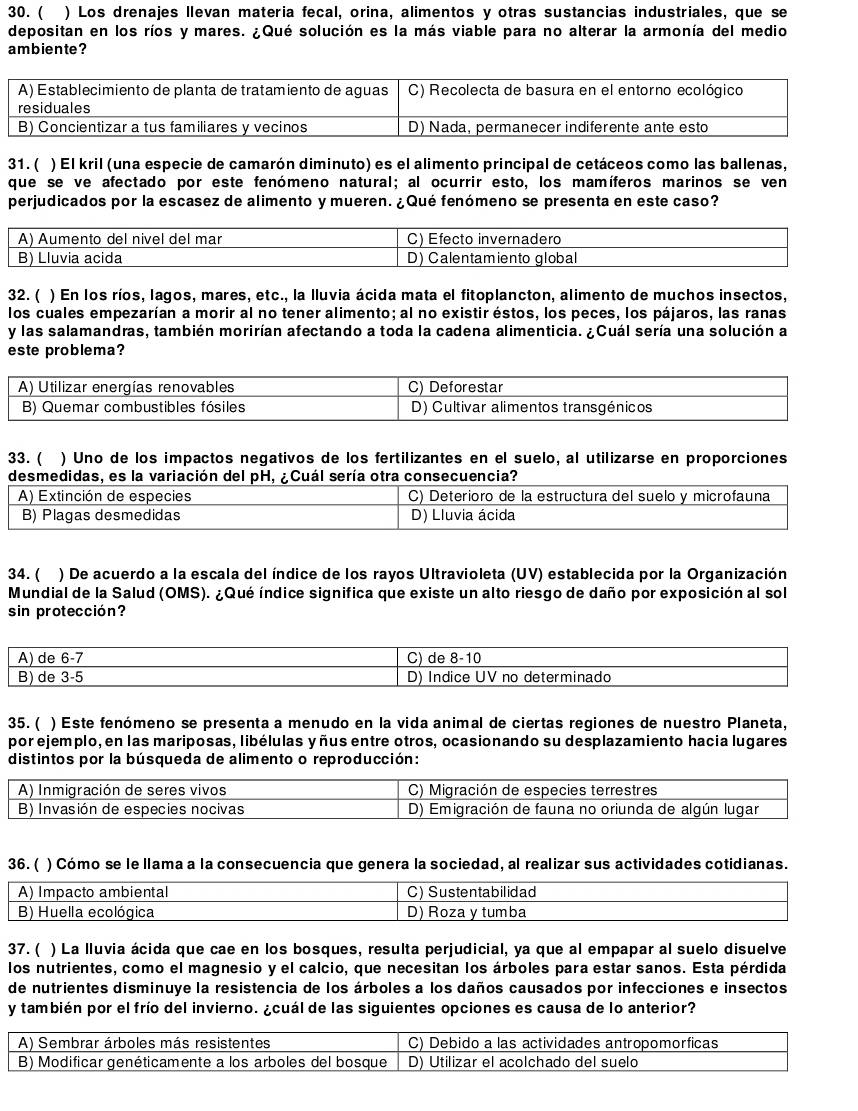 ( ) Los drenajes llevan materia fecal, orina, alimentos y otras sustancias industriales, que se
depositan en los ríos y mares. ¿Qué solución es la más viable para no alterar la armonía del medio
ambiente ?
31. ( ) El kril (una especie de camarón diminuto) es el alimento principal de cetáceos como las ballenas,
que se ve afectado por este fenómeno natural; al ocurrir esto, los mamíferos marinos se ven
perjudicados por la escasez de alimento y mueren. ¿Qué fenómeno se presenta en este caso?
A) Aumento del nivel del mar C) Efecto invernadero
B) Lluvia acida D) Calentamiento global
32. ( ) En los ríos, lagos, mares, etc., la lluvia ácida mata el fitoplancton, alimento de muchos insectos,
los cuales empezarían a morir al no tener alimento; al no existiréstos, los peces, los pájaros, las ranas
y las salamandras, también morirían afectando a toda la cadena alimenticia. ¿Cuál sería una solución a
este problema?
A) Utilizar energías renovables C) Deforestar
B) Quemar combustibles fósiles D) Cultivar alimentos transgénicos
33. ( ) Uno de los impactos negativos de los fertilizantes en el suelo, al utilizarse en proporciones
desmedidas, es la variación del pH, ¿Cuál sería otra consecuencia?
A) Extinción de especies C) Deterioro de la estructura del suelo y microfauna
B) Plagas desmedidas D) Lluvia ácida
34. ( ) De acuerdo a la escala del índice de los rayos Ultravioleta (UV) establecida por la Organización
Mundial de la Salud (OMS). ¿Qué índice significa que existe un alto riesgo de daño por exposición al sol
sin protección?
A) de 6-7 C) de 8-10
B) de 3-5 D) Indice UV no determinado
35. ( ) Este fenómeno se presenta a menudo en la vida animal de ciertas regiones de nuestro Planeta,
por ejemplo, en las mariposas, libélulas yñus entre otros, ocasionando su desplazamiento hacia lugares
distintos por la búsqueda de alimento o reproducción:
A) Inmigración de seres vivos  C) Migración de especies terrestres
B) Invasión de especies nocivas D) Emigración de fauna no oriunda de algún lugar
36. ( ) Cómo se le llama a la consecuencia que genera la sociedad, al realizar sus actividades cotidianas.
A) Impacto ambiental C) Sustentabilidad
B) Huella ecológica D) Roza y tumba
37. ( ) La lluvia ácida que cae en los bosques, resulta perjudicial, ya que al empapar al suelo disuelve
los nutrientes, como el magnesio y el calcio, que necesitan los árboles para estar sanos. Esta pérdida
de nutrientes disminuye la resistencia de los árboles a los daños causados por infecciones e insectos
y también por el frío del invierno. ¿cuál de las siguientes opciones es causa de lo anterior?
A) Sembrar árboles más resistentes C) Debido a las actividades antropomorficas
B) Modificar genéticamente a los arboles del bosque D) Utilizar el acolchado del suelo