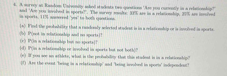 A survey at Random University asked students two questions 'Are you currently in a relationship?' 
and 'Are you involved in sports?'. The survey results: 33% are in a relationship, 25% are involved 
in sports, 11% answered 'yes' to both questions. 
(a) Find the probability that a randomly selected student is in a relationship or is involved in sports. 
(b) P(not in relationship and no sports)? 
(c) P(in a relationship but no sports)? 
(d) P(in a relationship or involved in sports but not both)? 
(e) If you see an athlete, what is the probability that this student is in a relationship? 
(f) Are the event ’being in a relationship’ and ’being involved in sports’ independent?