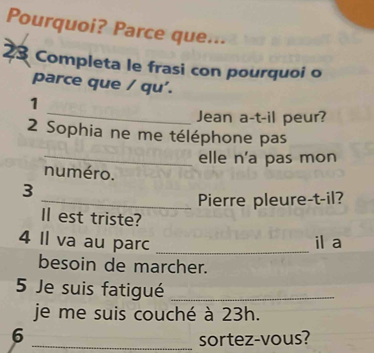 Pourquoi? Parce que... 
23 Completa le frasi con pourquoí o 
parce que / qu'. 
_ 
1 
Jean a-t-il peur? 
2 Sophia ne me téléphone pas 
_elle n'a pas mon 
numéro. 
3 
_Pierre pleure-t-il? 
l est triste? 
4 Il va au parc _il a 
besoin de marcher. 
5 Je suis fatigué_ 
je me suis couché à 23h. 
6 
_sortez-vous?