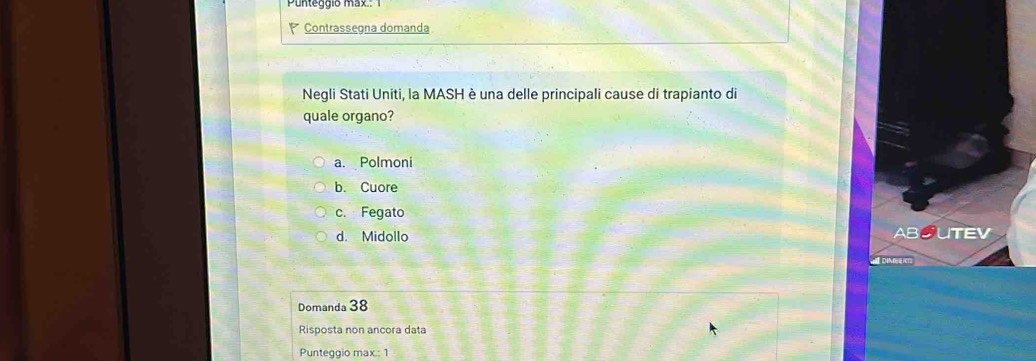 Punteggio max
Contrassegna domanda
Negli Stati Uniti, la MASH è una delle principali cause di trapianto di
quale organo?
a. Polmoni
b. Cuore
c. Fegato
d. Midollo
ABOUTEV
Domanda 38
Risposta non ancora data
Punteggio max.: 1