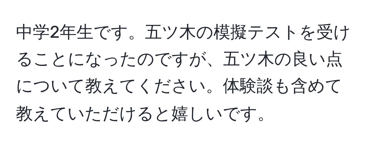 中学2年生です。五ツ木の模擬テストを受けることになったのですが、五ツ木の良い点について教えてください。体験談も含めて教えていただけると嬉しいです。