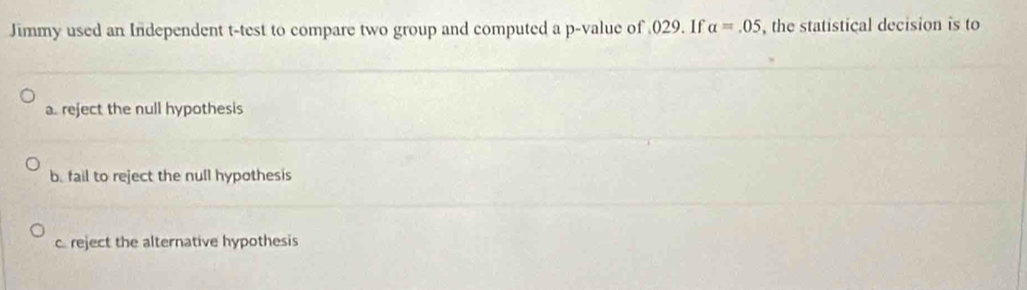 Jimmy used an Independent t-test to compare two group and computed a p -value of 029. If alpha =.05 , the statistical decision is to
a. reject the null hypothesis
b. fail to reject the null hypothesis
creject the alternative hypothesis