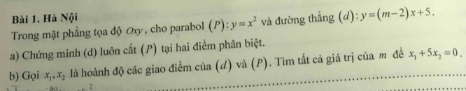 Hà Nội 
Trong mặt phẳng tọa độ Oxy, cho parabol (P):y=x^2 và đường thẳng (d): y=(m-2)x+5. 
a) Chứng minh (d) luôn cắt (P) tại hai điểm phân biệt. 
b) Gọi x_1, x_2 là hoành độ các giao điểm của (d) và (P). Tìm tất cả giá trị của m đề x_1+5x_2=0. 
2