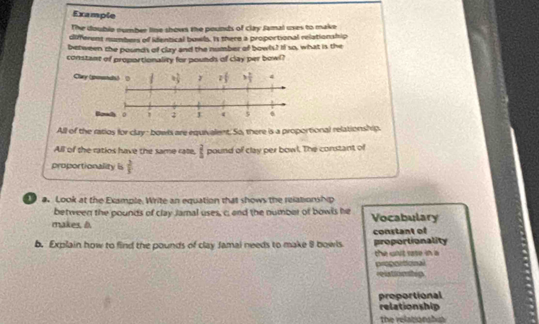 Example
The double number line shown the pounds of clay Jamal uses to make
different numbers of ientical bowls. Is there a proportional relationship
between the pounds of clay and the number of bowls? If so, what is the
constant of proportionality for pounds of clay per bowl?
All of the ratios for clay- bowls are equivalent. So, there is a proportional relationship.
All of the ratios have the same rate,  2/5  pound of clay per bowl. The constant of
proportionality is  2/5 
a. Look at the Example, Write an equation that shows the relationship
between the pounds of clay Jamal uses, c; and the number of bowls he Vocabulary
makes, D.
constant of
b. Explain how to find the pounds of clay Jamai needs to make 8 bowls proportionality
the wit sase in a
proporticnal
relstionhip
proportional
relationship
the relationshu