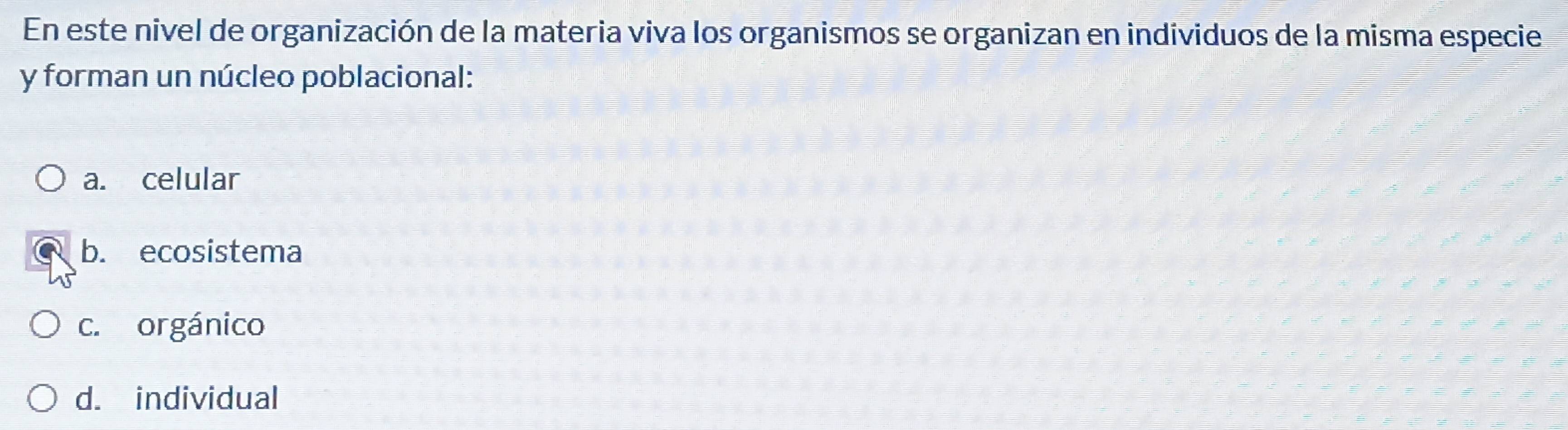 En este nivel de organización de la materia viva los organismos se organizan en individuos de la misma especie
y forman un núcleo poblacional:
a. celular
b. ecosistema
c. orgánico
d. individual