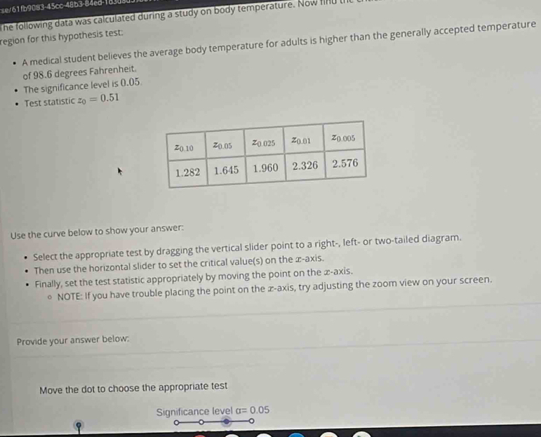 fb9083-45cc-48b3-84ed-1d3d8 
The following data was calculated during a study on body temperature. Now ln u 
region for this hypothesis test: 
A medical student believes the average body temperature for adults is higher than the generally accepted temperature 
of 98.6 degrees Fahrenheit. 
The significance level is 0.05
Test statistic z_0=0.51
Use the curve below to show your answer: 
Select the appropriate test by dragging the vertical slider point to a right-, left- or two-tailed diagram. 
Then use the horizontal slider to set the critical value(s) on the æ-axis. 
Finally, set the test statistic appropriately by moving the point on the x-axis. 
。 NOTE: If you have trouble placing the point on the æ -axis, try adjusting the zoom view on your screen. 
Provide your answer below: 
Move the dot to choose the appropriate test 
Significance level alpha =0.05