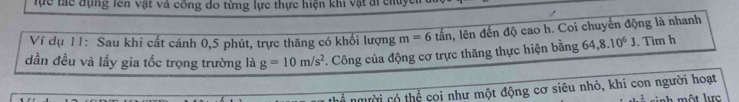 lực tác đụng lên vật và công do từng lực thực hiện khi vật đi chu 
Ví dụ 11: Sau khi cất cánh 0, 5 phút, trực thăng có khối lượng m=6tan , lên đến độ cao h. Coi chuyển động là nhanh 
dần đều và lấy gia tốc trọng trường là g=10m/s^2. Công của động cơ trực thăng thực hiện bằng 64, 8.10^6J. Tìm h 
người có thể coi như một động cơ siêu nhỏ, khi con người hoạt