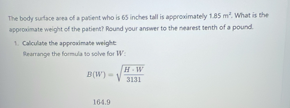 The body surface area of a patient who is 65 inches tall is approximately 1.85m^2. What is the 
approximate weight of the patient? Round your answer to the nearest tenth of a pound. 
1. Calculate the approximate weight: 
Rearrange the formula to solve for W :
B(W)=sqrt(frac H· W)3131
164.9