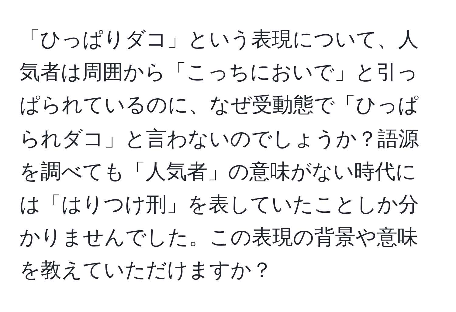 「ひっぱりダコ」という表現について、人気者は周囲から「こっちにおいで」と引っぱられているのに、なぜ受動態で「ひっぱられダコ」と言わないのでしょうか？語源を調べても「人気者」の意味がない時代には「はりつけ刑」を表していたことしか分かりませんでした。この表現の背景や意味を教えていただけますか？