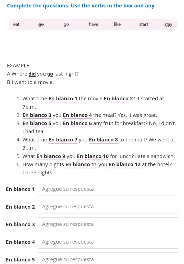 Complete the questions. Use the verbs in the box and any. 
eat go go have like start stay 
EXAMPLE: 
A Where did you go last night? 
B I went to a movie. 
1. What time En blanco 1 the movie En blanco 2? It started at 
7p.m. 
2. En blanco 3 you En blanco 4 the meal? Yes, it was great. 
3. En blanco 5 you En blanco 6 any fruit for breakfast? No, I didn’t. 
I had tea. 
4. What time En blanco 7 you En blanco 8 to the mall? We went at 
3p.m. 
5. What En blanco 9 you En blanco 10 for lunch? I ate a sandwich. 
6. How many nights En blanco 11 you En blanco 12 at the hotel? 
Three nights. 
En blanco 1 Agregue su respuesta 
En blanco 2 Agregue su respuesta 
En blanco 3 Agregue su respuesta 
En blanco 4 Agregue su respuesta 
En blanco 5 Agregue su respuesta