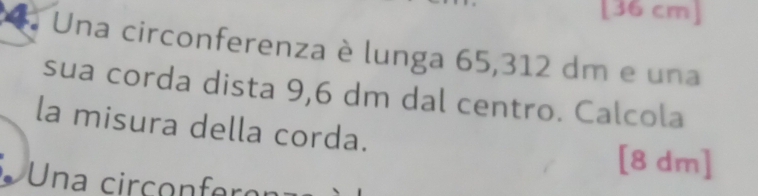 [36 cm]
Una circonferenza è lunga 65,312 dm e una 
sua corda dista 9,6 dm dal centro. Calcola 
la misura della corda.
[8 dm ] 
Una circonferon