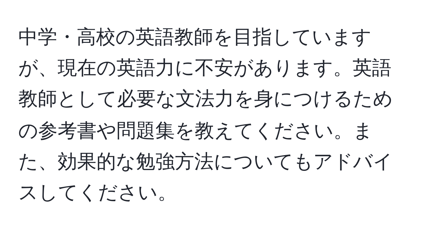 中学・高校の英語教師を目指していますが、現在の英語力に不安があります。英語教師として必要な文法力を身につけるための参考書や問題集を教えてください。また、効果的な勉強方法についてもアドバイスしてください。