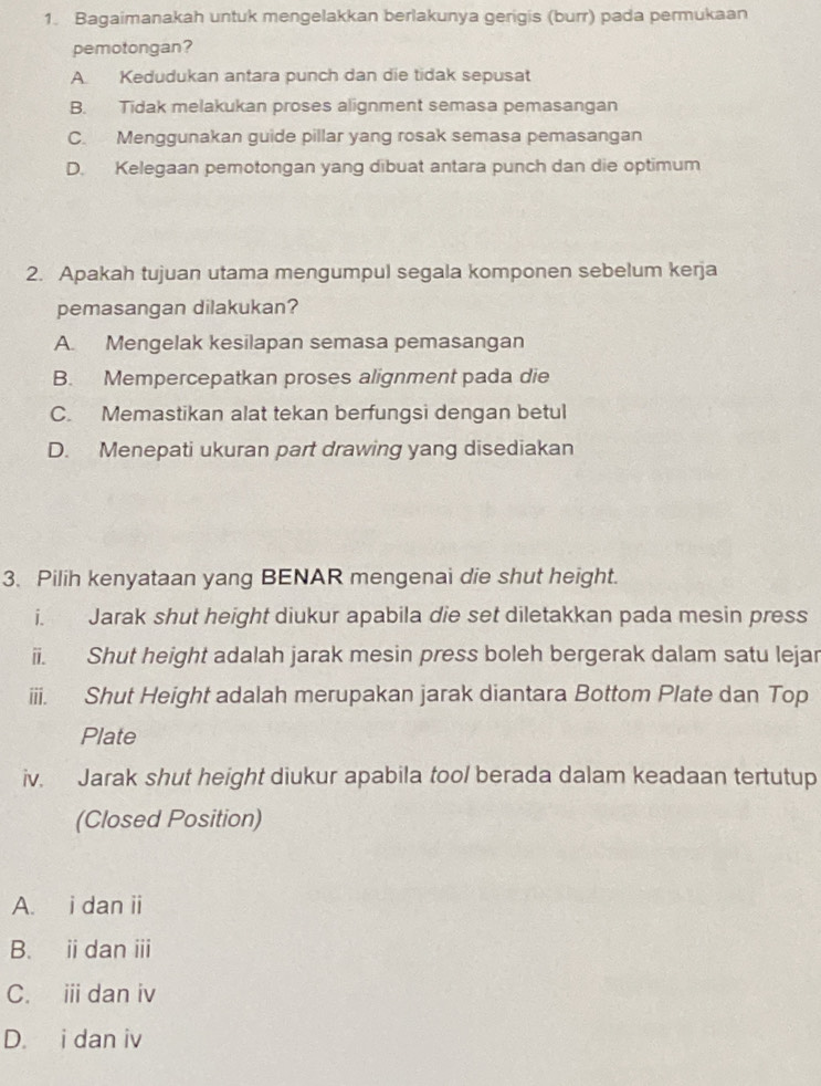 Bagaimanakah untuk mengelakkan berlakunya gerigis (burr) pada permukaan
pemotongan?
A Kedudukan antara punch dan die tidak sepusat
B. Tidak melakukan proses alignment semasa pemasangan
C. Menggunakan guide pillar yang rosak semasa pemasangan
D. Kelegaan pemotongan yang dibuat antara punch dan die optimum
2. Apakah tujuan utama mengumpul segala komponen sebelum kerja
pemasangan dilakukan?
A. Mengelak kesilapan semasa pemasangan
B. Mempercepatkan proses alignment pada die
C. Memastikan alat tekan berfungsi dengan betul
D. Menepati ukuran part drawing yang disediakan
3. Pilih kenyataan yang BENAR mengenai die shut height.
i. Jarak shut height diukur apabila die set diletakkan pada mesin press
ii. Shut height adalah jarak mesin press boleh bergerak dalam satu lejar
iii. Shut Height adalah merupakan jarak diantara Bottom Plate dan Top
Plate
iv. Jarak shut height diukur apabila tool berada dalam keadaan tertutup
(Closed Position)
A. i dan ii
B. idan ⅲ
C. i dan iv
D. i dan iv