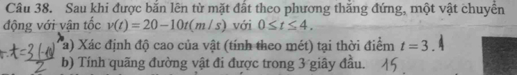 Sau khi được bắn lên từ mặt đất theo phương thắng đứng, một vật chuyển 
động với vận tốc v(t)=20-10t(m/s) với 0≤ t≤ 4. 
a) Xác định độ cao của vật (tính theo mét) tại thời điểm t=3. 
b) Tính quãng đường vật đi được trong 3 giây đầu.