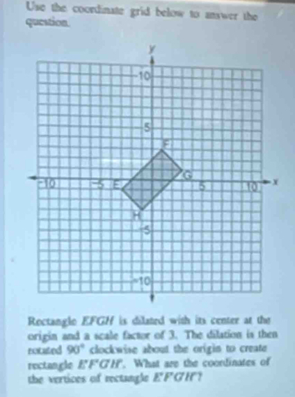 Use the coordinate grid below to answer the 
question. 
Rectangle EFGH is dilated with its center at the 
origin and a scale factor of 3. The dilation is then 
rotated 90° clockwise about the origin to create 
rectangle EFGH What are the coordinates of 
the vertices of rectangle E'F a in