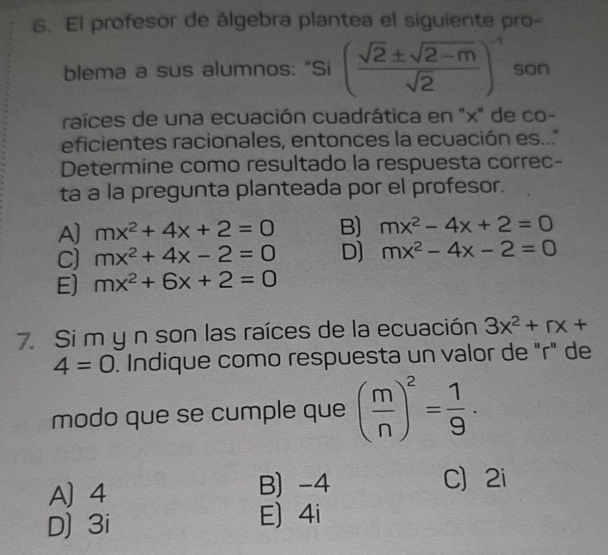 El profesor de álgebra plantea el siguiente pro-
blema a sus alumnos: “Si ( (sqrt(2)± sqrt(2-m))/sqrt(2) )^-1 son
raíces de una ecuación cuadrática en "x" de co-
eficientes racionales, entonces la ecuación es.."
Determine como resultado la respuesta correc-
ta a la pregunta planteada por el profesor.
A] mx^2+4x+2=0 B) mx^2-4x+2=0
C) mx^2+4x-2=0
D) mx^2-4x-2=0
E) mx^2+6x+2=0
7. Si m y n son las raíces de la ecuación 3x^2+rx+
4=0. Indique como respuesta un valor de "r" de
modo que se cumple que ( m/n )^2= 1/9 ·
A 4
B) -4
C 2i
D) 3i
E) 4i