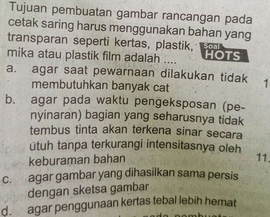 Tujuan pembuatan gambar rancangan pada
cetak saring harus menggunakan bahan yang
transparan seperti kertas, plastik, Soal
mika atau plastik film adalah .... HOTS
a. agar saat pewarnaan dilakukan tidak 1
membutuhkan banyak cat
b. agar pada waktu pengeksposan (pe-
nyinaran) bagian yang seharusnya tidak
tembus tinta akan terkena sinar secara
ūtuh tanpa terkurangi intensitasnya oleh
keburaman bahan 11.
c. agar gambar yang dihasilkan sama persis
dengan sketsa gambar
d. agar penggunaan kertas tebal lebih hemat