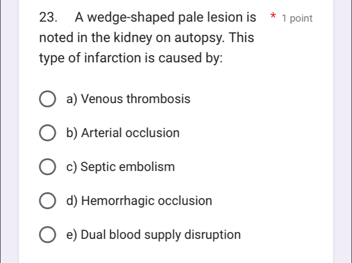 A wedge-shaped pale lesion is * 1 point
noted in the kidney on autopsy. This
type of infarction is caused by:
a) Venous thrombosis
b) Arterial occlusion
c) Septic embolism
d) Hemorrhagic occlusion
e) Dual blood supply disruption