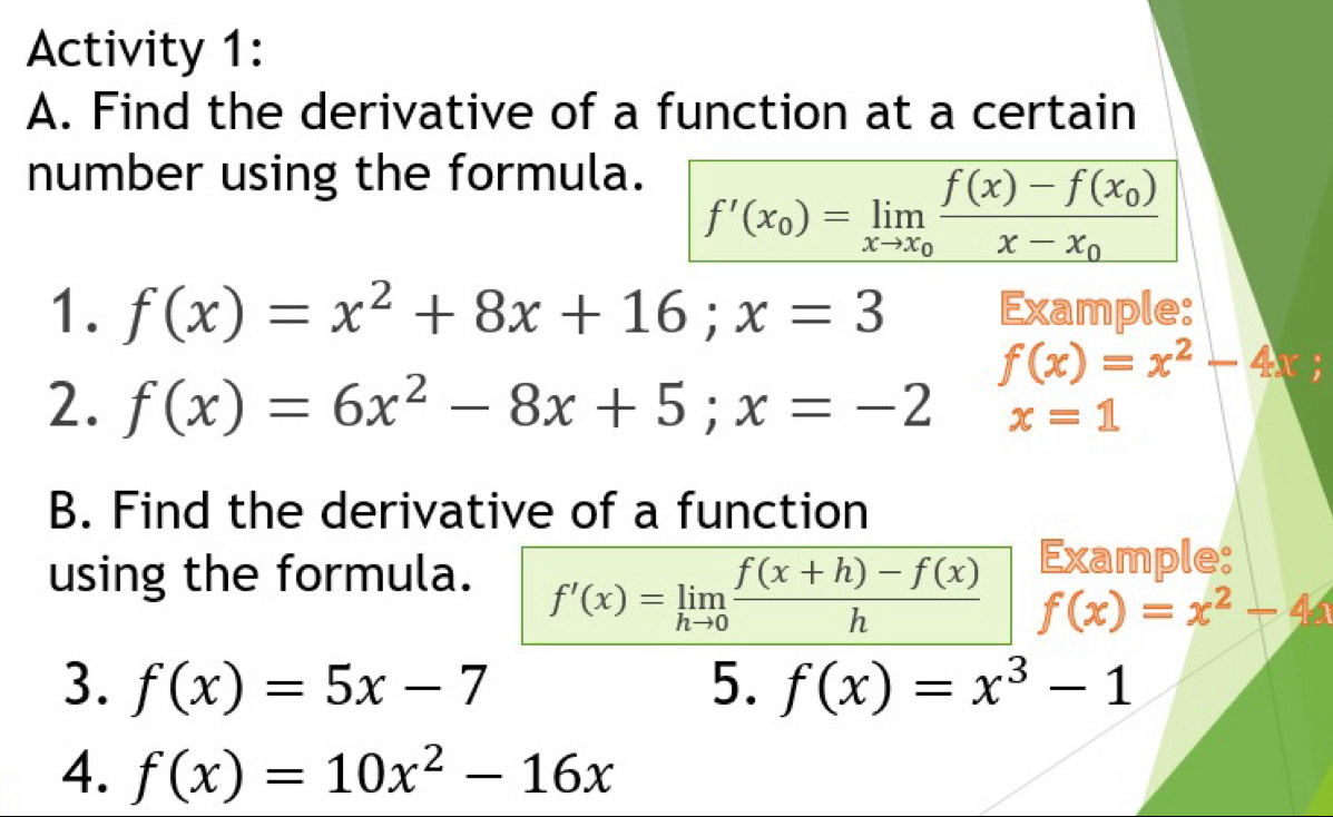 Activity 1: 
A. Find the derivative of a function at a certain 
number using the formula.
f'(x_0)=limlimits _xto x_0frac f(x)-f(x_0)x-x_0
1. f(x)=x^2+8x+16; x=3 Example:
f(x)=x^2-4;
2. f(x)=6x^2-8x+5; x=-2 x=1
B. Find the derivative of a function 
Example: 
using the formula. f'(x)=limlimits _hto 0 (f(x+h)-f(x))/h  f(x)=x^2-4
3. f(x)=5x-7 5. f(x)=x^3-1
4. f(x)=10x^2-16x