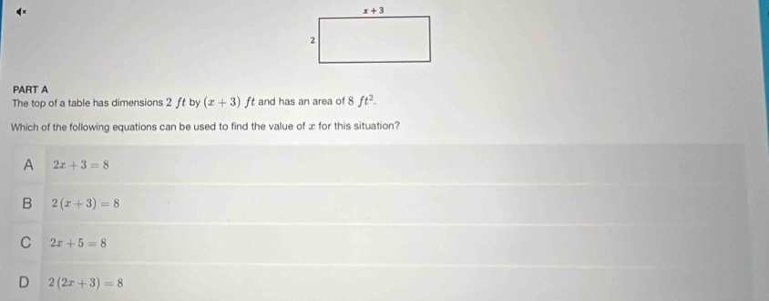 The top of a table has dimensions 2 ft by (x+3)ft and has an area of 8ft^2.
Which of the following equations can be used to find the value of æ for this situation?
A 2x+3=8
B 2(x+3)=8
C 2x+5=8
D 2(2x+3)=8