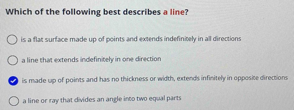 Which of the following best describes a line?
is a flat surface made up of points and extends indefinitely in all directions
a line that extends indefinitely in one direction
D is made up of points and has no thickness or width, extends infinitely in opposite directions
a line or ray that divides an angle into two equal parts