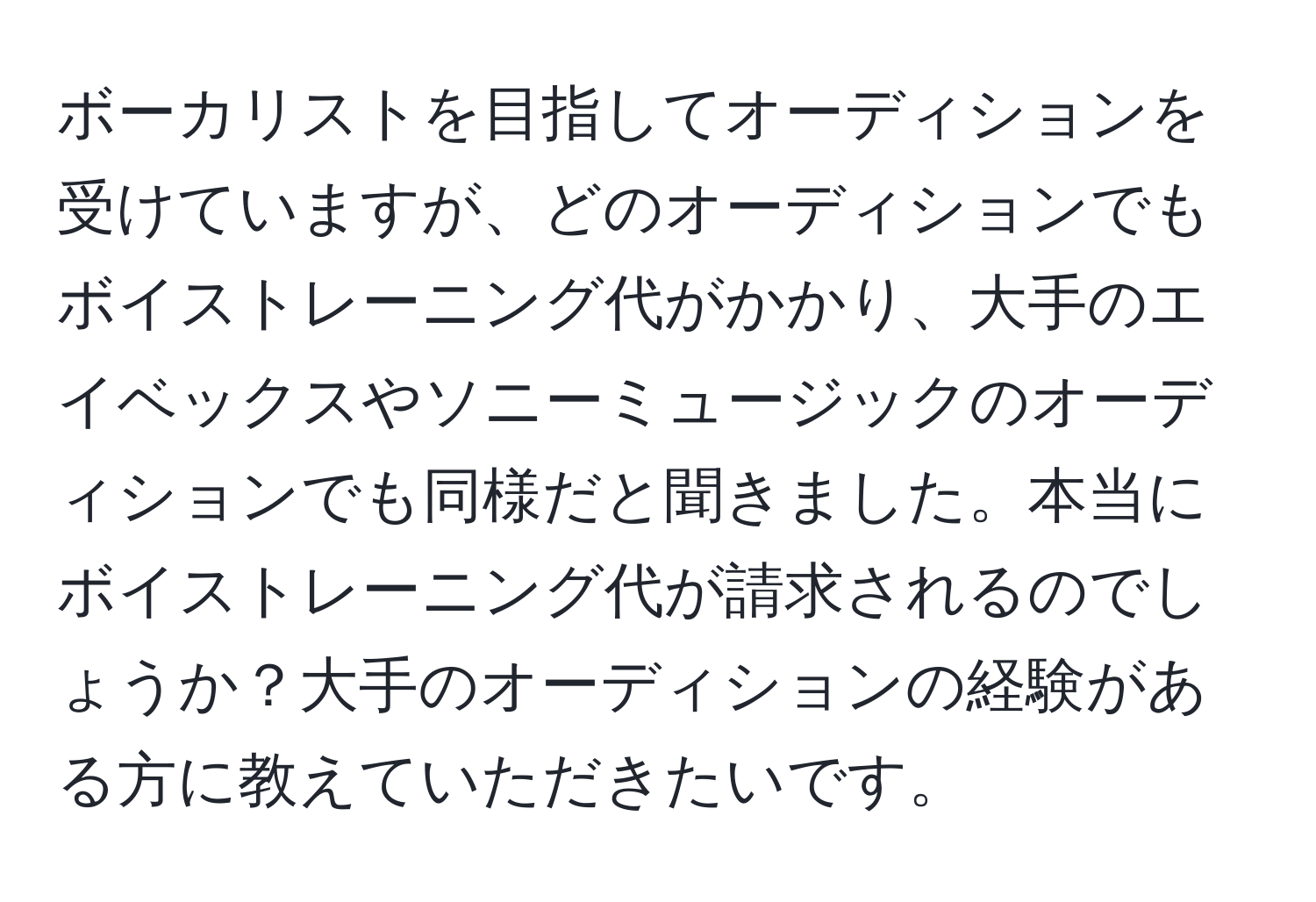 ボーカリストを目指してオーディションを受けていますが、どのオーディションでもボイストレーニング代がかかり、大手のエイベックスやソニーミュージックのオーディションでも同様だと聞きました。本当にボイストレーニング代が請求されるのでしょうか？大手のオーディションの経験がある方に教えていただきたいです。