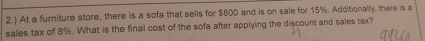 2.) At a furniture store, there is a sofa that sells for $800 and is on sale for 15%. Additionally, there is a 
sales tax of 8%. What is the final cost of the sofa after applying the discount and sales tax?