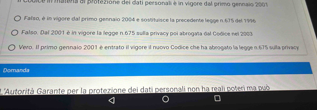 Couice in materia di protezione dei dati personali è in vigore dal primo gennaio 2001 
Falso, è in vigore dal primo gennaio 2004 e sostituisce la precedente legge n.675 del 1996 
Falso. Dal 2001 è in vigore la legge n.675 sulla privacy poi abrogata dal Codice nel 2003
Vero. Il primo gennaio 2001 è entrato il vigore il nuovo Codice che ha abrogato la legge n.675 sulla privacy 
Domanda 
L'Autorità Garante per la protezione dei dati personali non ha reali poteri ma può