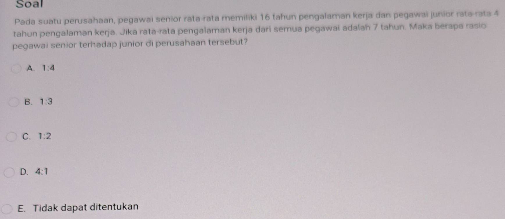 Soal
Pada suatu perusahaan, pegawai senior rata-rata memiliki 16 tahun pengalaman kerja dan pegawai junior rata-rata 4
tahun pengalaman kerja. Jika rata-rata pengalaman kerja dari semua pegawai adalah 7 tahun. Maka berapa rasio
pegawai senior terhadap junior di perusahaan tersebut?
A. 1:4
B. 1:3
C. 1:2
D. 4:1
E. Tidak dapat ditentukan