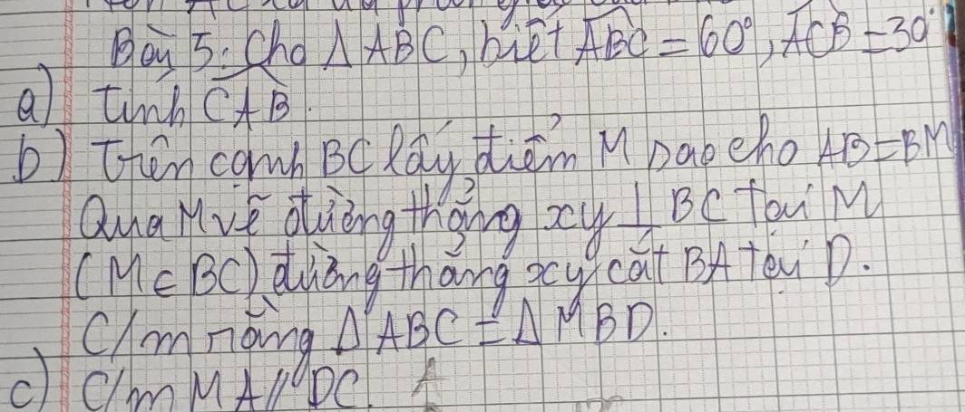 Boy 5. cho △ ABC biet widehat ABC=60°, widehat ACB=30°
a tin CAB
b) then cawb BC Rǎy dhiām Mbabeho AB=BM
Qna Mve duòng thing? xy⊥ BC fav M
(M∈ BC) diing thang xcy)cat BA TeiD. 
clanong △ ABC=△ MBD. 
c CmMAl DC