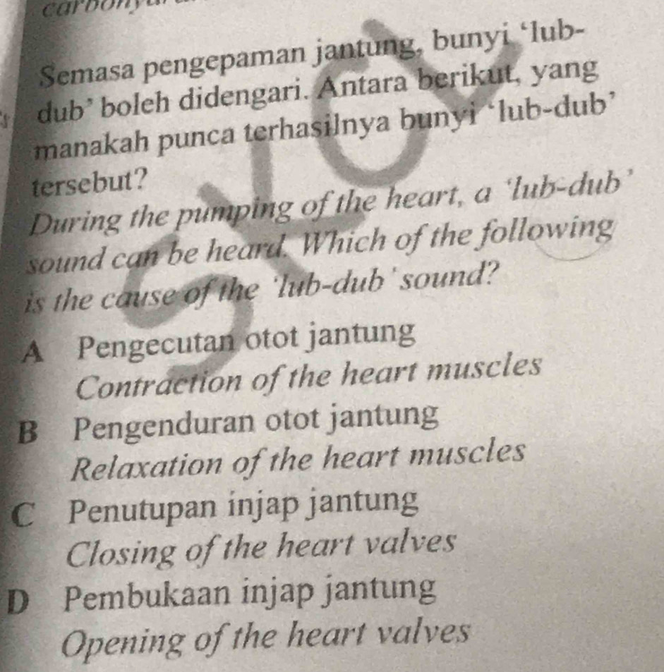 carbon y a
Semasa pengepaman jantung, bunyi ‘lub-
dub’ boleh didengari. Antara berikut, yang
manakah punca terhasilnya bunyi ‘lub-dub’
tersebut?
During the pumping of the heart, a ‘lub-dub’
sound can be heard. Which of the following
is the cause of the 'lub-dub' sound?
A Pengecutan otot jantung
Contraction of the heart muscles
B Pengenduran otot jantung
Relaxation of the heart muscles
C Penutupan injap jantung
Closing of the heart valves
D Pembukaan injap jantung
Opening of the heart valves