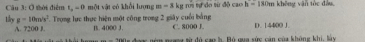 Ở thời điểm t_o=0 một vật có khối lượng m=8kgroi tự do từ độ caoh=180m không vận tốc đâu,
lầy g=10m/s^2. Trọng lực thực hiện một công trong 2 giãy cuối bằng
A. 7200 J. B. 4000 J. C. 8000 J. D. 14400 J.
2(1/)(1/)(1/) được ném ngany từ đó cao h. Bỏ qua sức cản của không khi, lấy